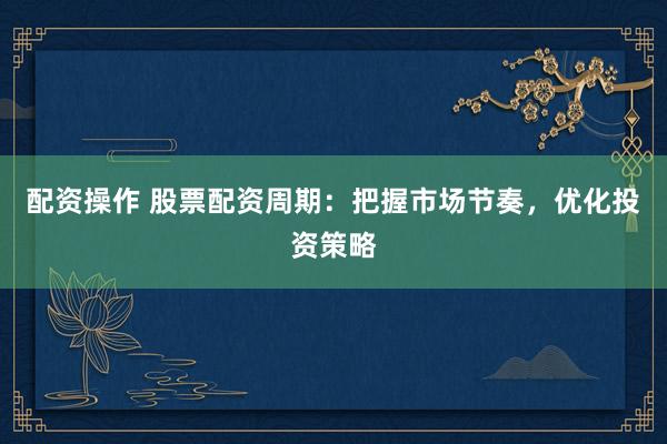 配资操作 股票配资周期：把握市场节奏，优化投资策略