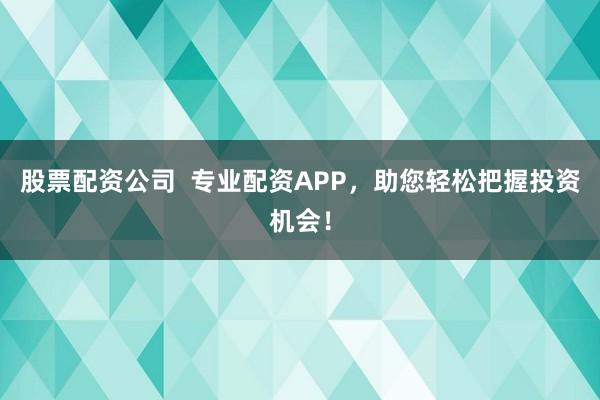 股票配资公司  专业配资APP，助您轻松把握投资机会！