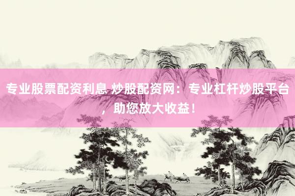 专业股票配资利息 炒股配资网：专业杠杆炒股平台，助您放大收益！