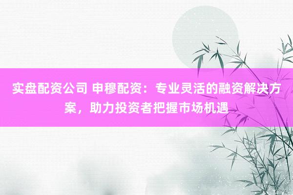 实盘配资公司 申穆配资：专业灵活的融资解决方案，助力投资者把握市场机遇