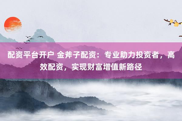 配资平台开户 金斧子配资：专业助力投资者，高效配资，实现财富增值新路径