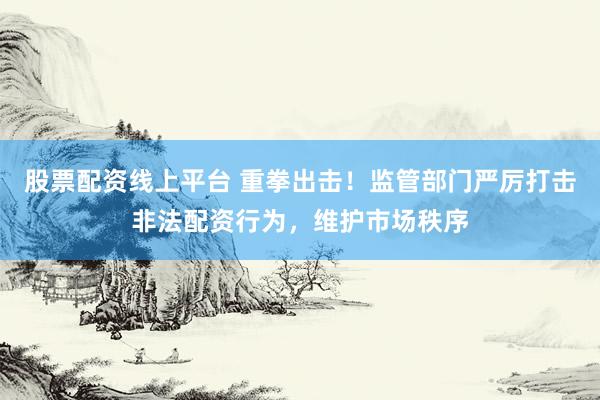 股票配资线上平台 重拳出击！监管部门严厉打击非法配资行为，维护市场秩序