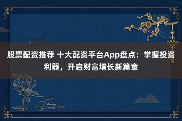 股票配资推荐 十大配资平台App盘点：掌握投资利器，开启财富增长新篇章