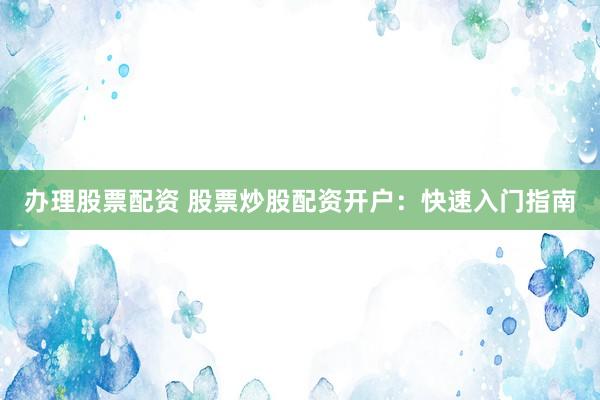 办理股票配资 股票炒股配资开户：快速入门指南