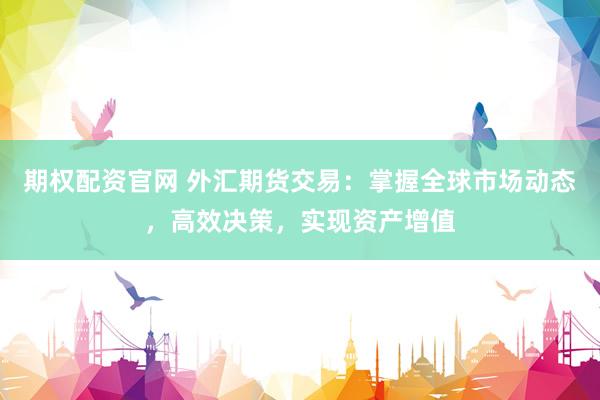 期权配资官网 外汇期货交易：掌握全球市场动态，高效决策，实现资产增值