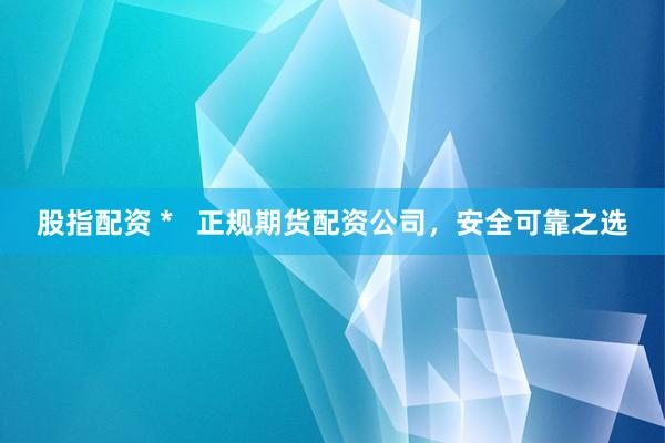 股指配资 *   正规期货配资公司，安全可靠之选