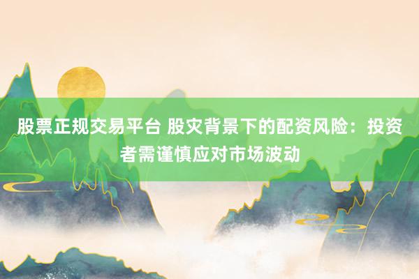 股票正规交易平台 股灾背景下的配资风险：投资者需谨慎应对市场波动