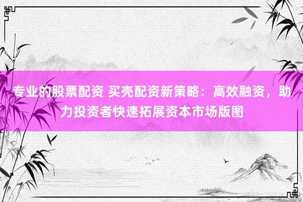 专业的股票配资 买壳配资新策略：高效融资，助力投资者快速拓展资本市场版图