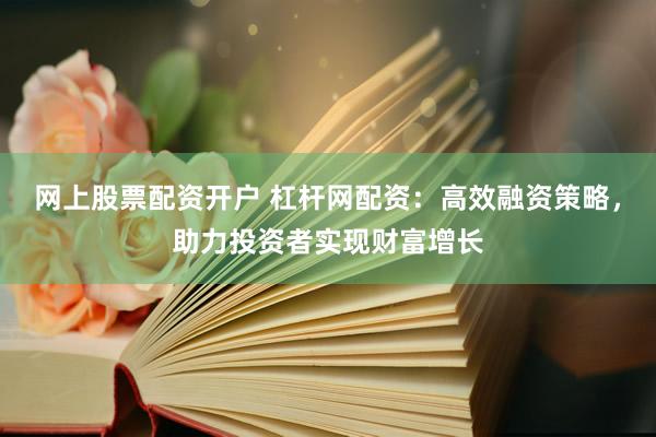网上股票配资开户 杠杆网配资：高效融资策略，助力投资者实现财富增长