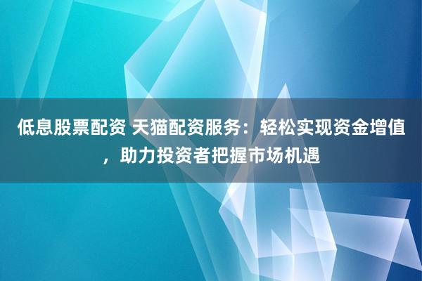 低息股票配资 天猫配资服务：轻松实现资金增值，助力投资者把握市场机遇