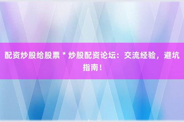 配资炒股给股票 * 炒股配资论坛：交流经验，避坑指南！