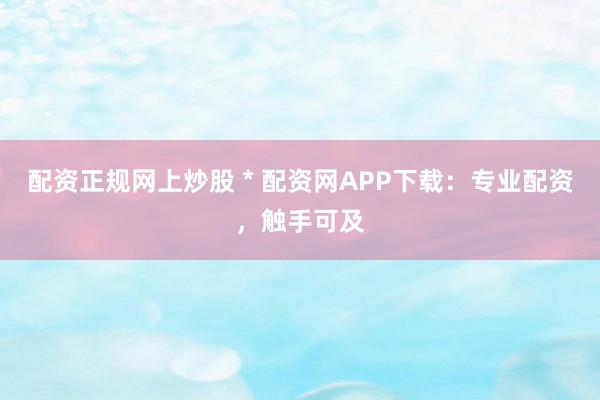 配资正规网上炒股 * 配资网APP下载：专业配资，触手可及