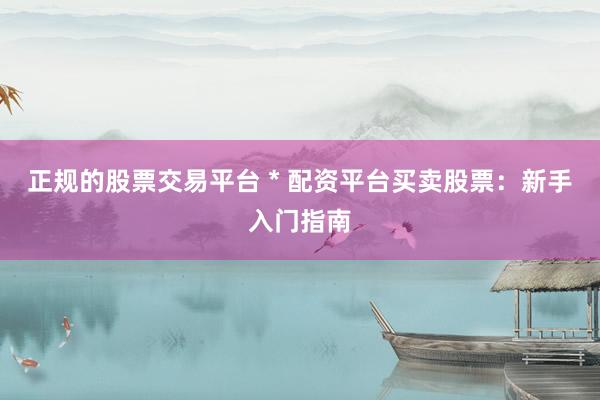 正规的股票交易平台 * 配资平台买卖股票：新手入门指南