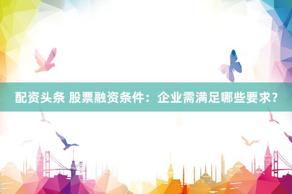 配资头条 股票融资条件：企业需满足哪些要求？
