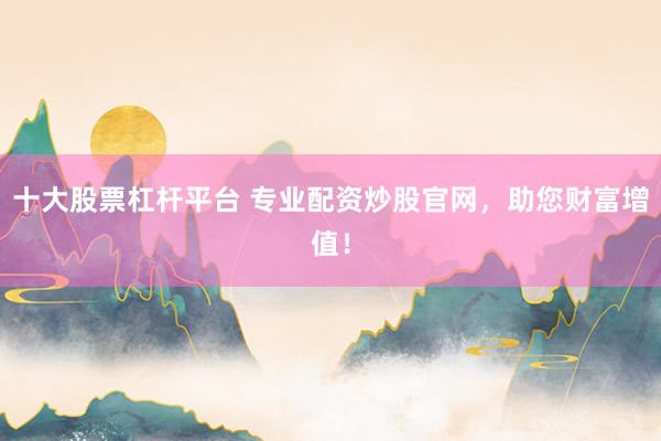 十大股票杠杆平台 专业配资炒股官网，助您财富增值！