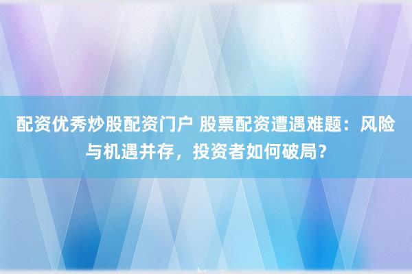 配资优秀炒股配资门户 股票配资遭遇难题：风险与机遇并存，投资者如何破局？
