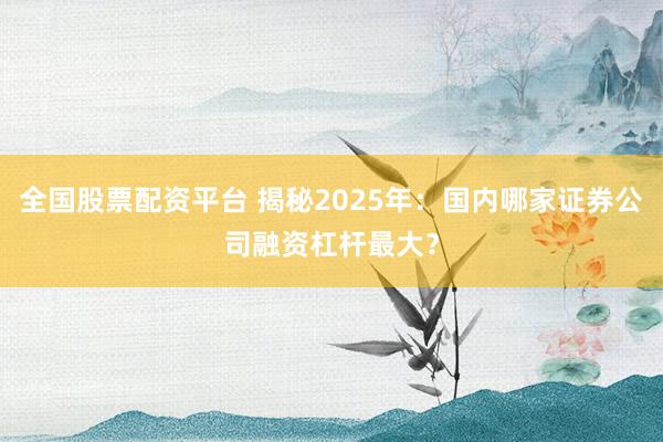 全国股票配资平台 揭秘2025年：国内哪家证券公司融资杠杆最大？