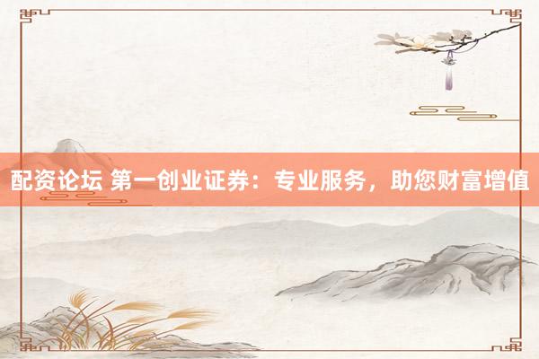 配资论坛 第一创业证券：专业服务，助您财富增值