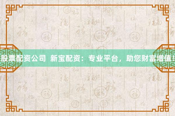股票配资公司  新宝配资：专业平台，助您财富增值！