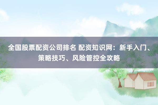 全国股票配资公司排名 配资知识网：新手入门、策略技巧、风险管控全攻略