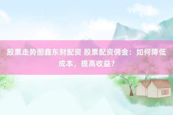 股票走势图鑫东财配资 股票配资佣金：如何降低成本，提高收益？