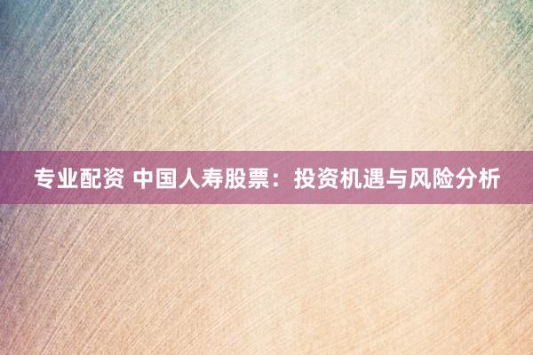 专业配资 中国人寿股票：投资机遇与风险分析