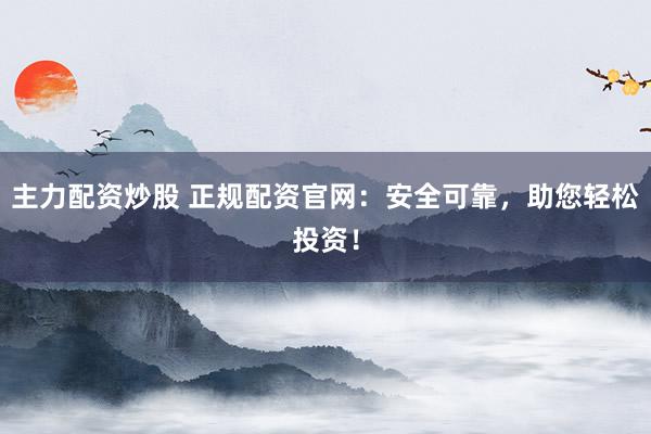 主力配资炒股 正规配资官网：安全可靠，助您轻松投资！