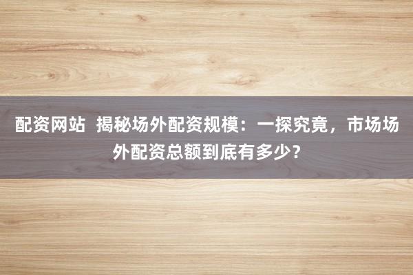 配资网站  揭秘场外配资规模：一探究竟，市场场外配资总额到底有多少？