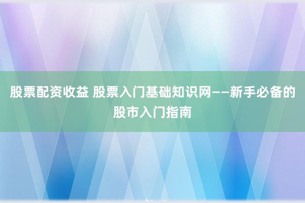 股票配资收益 股票入门基础知识网——新手必备的股市入门指南