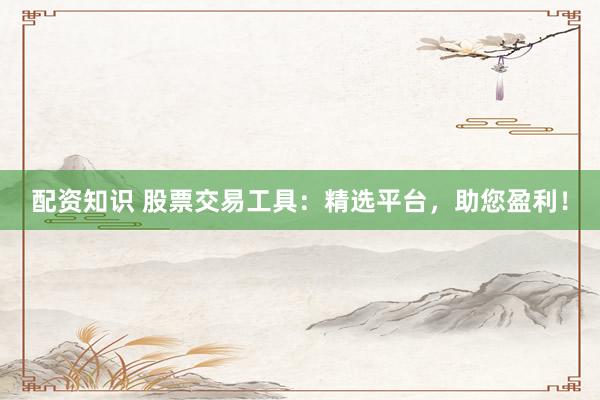配资知识 股票交易工具：精选平台，助您盈利！