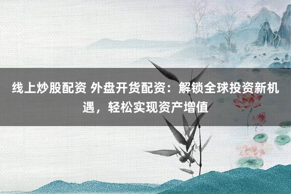线上炒股配资 外盘开货配资：解锁全球投资新机遇，轻松实现资产增值