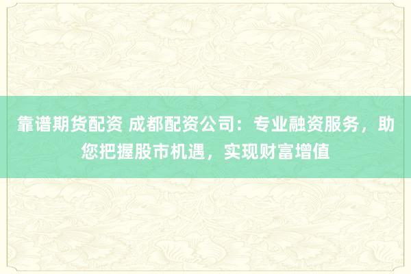 靠谱期货配资 成都配资公司：专业融资服务，助您把握股市机遇，实现财富增值