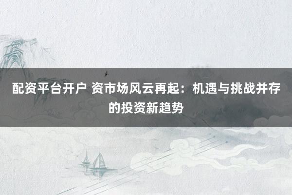 配资平台开户 资市场风云再起：机遇与挑战并存的投资新趋势