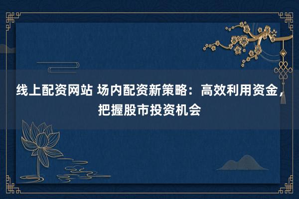 线上配资网站 场内配资新策略：高效利用资金，把握股市投资机会