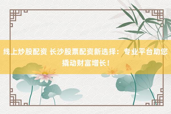 线上炒股配资 长沙股票配资新选择：专业平台助您撬动财富增长！