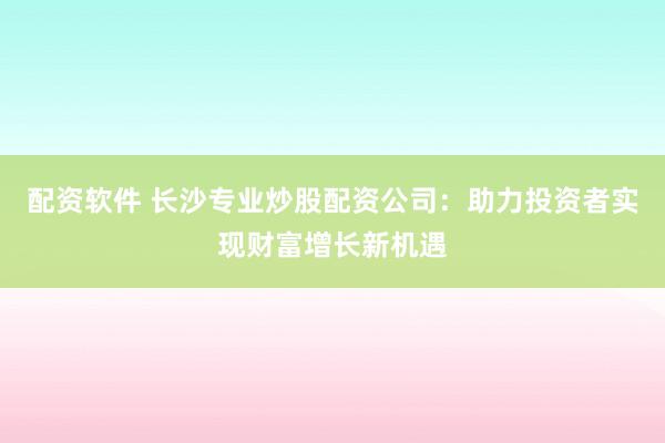 配资软件 长沙专业炒股配资公司：助力投资者实现财富增长新机遇