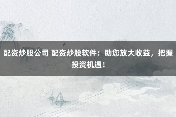 配资炒股公司 配资炒股软件：助您放大收益，把握投资机遇！