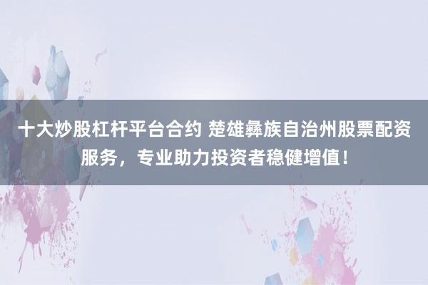 十大炒股杠杆平台合约 楚雄彝族自治州股票配资服务，专业助力投资者稳健增值！