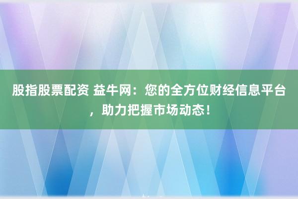 股指股票配资 益牛网：您的全方位财经信息平台，助力把握市场动态！