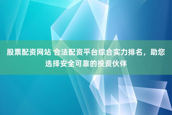 股票配资网站 合法配资平台综合实力排名，助您选择安全可靠的投资伙伴