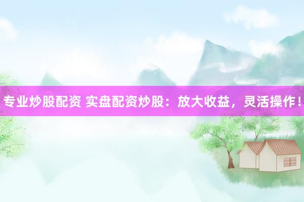 专业炒股配资 实盘配资炒股：放大收益，灵活操作！
