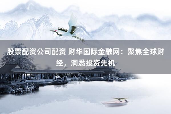 股票配资公司配资 财华国际金融网：聚焦全球财经，洞悉投资先机