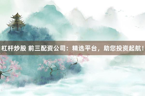杠杆炒股 前三配资公司：精选平台，助您投资起航！