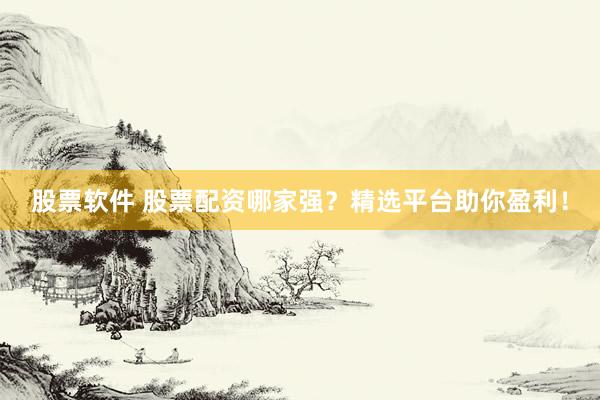 股票软件 股票配资哪家强？精选平台助你盈利！