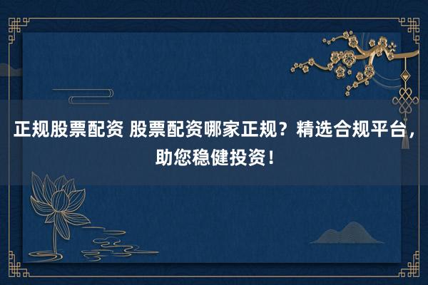 正规股票配资 股票配资哪家正规？精选合规平台，助您稳健投资！