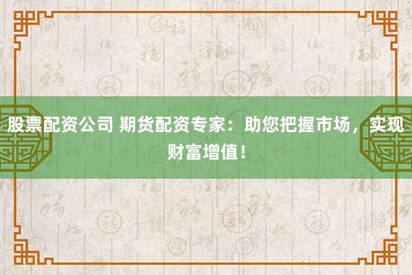 股票配资公司 期货配资专家：助您把握市场，实现财富增值！