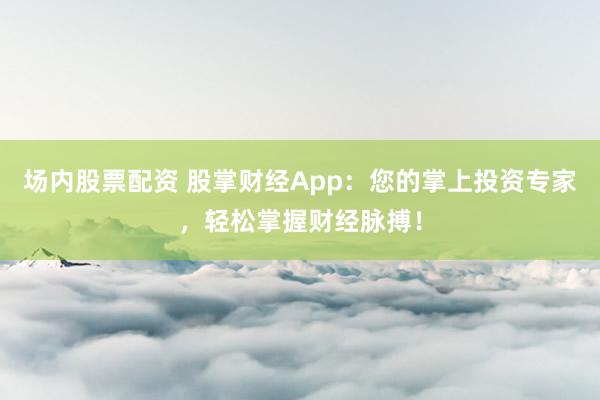 场内股票配资 股掌财经App：您的掌上投资专家，轻松掌握财经脉搏！