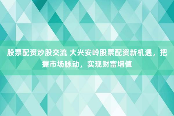 股票配资炒股交流 大兴安岭股票配资新机遇，把握市场脉动，实现财富增值