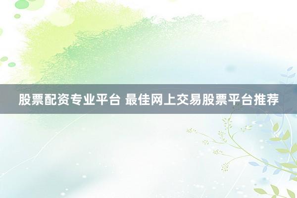 股票配资专业平台 最佳网上交易股票平台推荐
