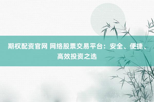 期权配资官网 网络股票交易平台：安全、便捷、高效投资之选